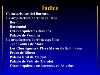 Índice
Características del Barroco.
La arquitectura barroca en Italia:
Bernini
Borromini
Otros arquitectos italianos
Palacio de Versalles
La arquitectura barroca española:
Juan Gómez de Mora
Los Churriguera y Plaza Mayor de Salamanca
Pedro de Ribera
Palacio Real de Madrid
Palacio de Velarde (Oviedo)
Otras arquitecturas barrocas en Asturias

 