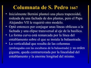 Columnata de S. Pedro 1667
• Inicialmente Bernini planteó una plaza trapezoidal,
rodeada de una fachada de dos plantas, pero el Papa
Alejandro VII le requirió otro modelo.
• Optó entonces por conjugar unas líneas oblicuas a la
fachada y una elipse transversal al eje de la basílica.
• La forma curva está remarcada por la línea del
entablamento sobre el que se instala la balaustrada.
• La verticalidad que resulta de las columnas
(prolongadas con las esculturas de la balaustrada) y su orden
gigante, queda contrarrestada por la linealidad del
entablamento y la enorme longitud del mismo.

 