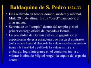 Baldaquino de S. Pedro 1624-33
• Está realizado en bronce dorado, madera y mármol.
Mide 29 m de altura . Es un “dosel” para cubrir el
altar mayor.
• Se trata de un “templo” dentro del templo y es el
primer encargo oficial del papado a Bernini.
• La genialidad de Bernini está en lo gigantesco y
espectacular de esta estructura que busca el contraste
(color oscuro frente al blanco de las columnas; el retorcimiento
frente a la linealidad y pulido de las columnas…) y, sin

embargo, logra integrarse en el conjunto: invita a
valorar la obra de Miguel Ángel: la cúpula del espacio
central.

 