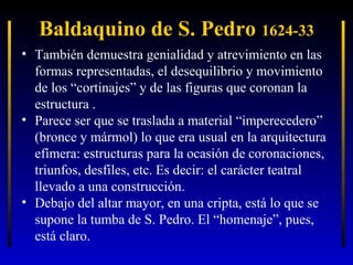 Baldaquino de S. Pedro 1624-33
• También demuestra genialidad y atrevimiento en las
formas representadas, el desequilibrio y movimiento
de los “cortinajes” y de las figuras que coronan la
estructura .
• Parece ser que se traslada a material “imperecedero”
(bronce y mármol) lo que era usual en la arquitectura
efímera: estructuras para la ocasión de coronaciones,
triunfos, desfiles, etc. Es decir: el carácter teatral
llevado a una construcción.
• Debajo del altar mayor, en una cripta, está lo que se
supone la tumba de S. Pedro. El “homenaje”, pues,
está claro.

 