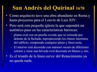 San Andrés del Quirinal 1670
• Como arquitecto tuvo una obra abundante en Roma y
hasta proyectos para el Louvre de Luis XIV.
• Pero será esta pequeña iglesia la que supondrá un
auténtico paso en las características barrocas:
– planta oval con un porche ovoide que se extiende por
delante de la fachada, reproduciendo los ritmos interiores
del edificio, rompiendo cualquier plano y línea recta.
– El interior está decorado con mármol oscuro de diferentes
colores y tiene una bóveda oval decorada en blanco y oro.

• Es el triunfo de la línea curva: del Renacimiento ya
no queda nada.

 