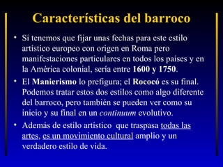 Características del barroco
• Si tenemos que fijar unas fechas para este estilo
artístico europeo con origen en Roma pero
manifestaciones particulares en todos los países y en
la América colonial, sería entre 1600 y 1750.
• El Manierismo lo prefigura; el Rococó es su final.
Podemos tratar estos dos estilos como algo diferente
del barroco, pero también se pueden ver como su
inicio y su final en un continuum evolutivo.
• Además de estilo artístico que traspasa todas las
artes, es un movimiento cultural amplio y un
verdadero estilo de vida.

 