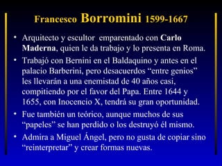 Francesco

Borromini 1599-1667

• Arquitecto y escultor emparentado con Carlo
Maderna, quien le da trabajo y lo presenta en Roma.
• Trabajó con Bernini en el Baldaquino y antes en el
palacio Barberini, pero desacuerdos “entre genios”
les llevarán a una enemistad de 40 años casi,
compitiendo por el favor del Papa. Entre 1644 y
1655, con Inocencio X, tendrá su gran oportunidad.
• Fue también un teórico, aunque muchos de sus
“papeles” se han perdido o los destruyó él mismo.
• Admira a Miguel Ángel, pero no gusta de copiar sino
“reinterpretar” y crear formas nuevas.

 