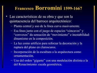 Francesco

Borromini 1599-1667

• Las características de su obra y que son la
quintaesencia del barroco arquitectónico:
– Planta central y uso de la línea curva masivamente.
– Esa línea junto con el juego de espacios “cóncavos” y
“convexos” da sensación de “movimiento” e inestabilidad:
dinamismo en la composición.
– La luz como artificio para reforzar la decoración y la
ruptura del plano en claroscuros.
– Incorporación de la escultura a la arquitectura como
ornamentación.
– Uso del orden “gigante” con una modulación distinta a la
del Renacimiento: escala geométrica.

 