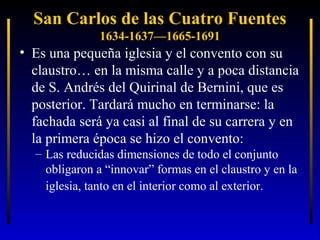 San Carlos de las Cuatro Fuentes
1634-1637—1665-1691

• Es una pequeña iglesia y el convento con su
claustro… en la misma calle y a poca distancia
de S. Andrés del Quirinal de Bernini, que es
posterior. Tardará mucho en terminarse: la
fachada será ya casi al final de su carrera y en
la primera época se hizo el convento:
– Las reducidas dimensiones de todo el conjunto
obligaron a “innovar” formas en el claustro y en la
iglesia, tanto en el interior como al exterior.

 