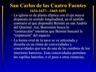 San Carlos de las Cuatro Fuentes
1634-1637—1665-1691
– La iglesia es de planta elíptica con el eje mayor
dispuesto en sentido longitudinal, en el sentido
contrario al que dispondrá Bernini en san Andrés
del Quirinal. Así, Borromini busca la
“contracción” mientras que Bernini buscará la
“expansión” del espacio.
– La forma oval de la nave se ve articulada y
disuelta en un ritmo de convexidades y
concavidades que nos da una de las cumbres de los
interiores barrocos. Esas concavidades permiten
las capillas laterales, o el paso a otras estancias.

 