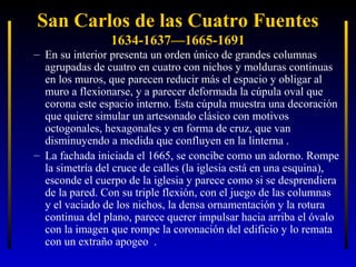 San Carlos de las Cuatro Fuentes
1634-1637—1665-1691

– En su interior presenta un orden único de grandes columnas
agrupadas de cuatro en cuatro con nichos y molduras continuas
en los muros, que parecen reducir más el espacio y obligar al
muro a flexionarse, y a parecer deformada la cúpula oval que
corona este espacio interno. Esta cúpula muestra una decoración
que quiere simular un artesonado clásico con motivos
octogonales, hexagonales y en forma de cruz, que van
disminuyendo a medida que confluyen en la linterna .
– La fachada iniciada el 1665, se concibe como un adorno. Rompe
la simetría del cruce de calles (la iglesia está en una esquina),
esconde el cuerpo de la iglesia y parece como si se desprendiera
de la pared. Con su triple flexión, con el juego de las columnas
y el vaciado de los nichos, la densa ornamentación y la rotura
continua del plano, parece querer impulsar hacia arriba el óvalo
con la imagen que rompe la coronación del edificio y lo remata
con un extraño apogeo .

 