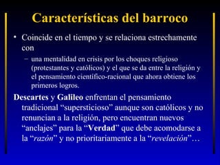 Características del barroco
• Coincide en el tiempo y se relaciona estrechamente
con
– una mentalidad en crisis por los choques religioso
(protestantes y católicos) y el que se da entre la religión y
el pensamiento científico-racional que ahora obtiene los
primeros logros.

Descartes y Galileo enfrentan el pensamiento
tradicional “supersticioso” aunque son católicos y no
renuncian a la religión, pero encuentran nuevos
“anclajes” para la “Verdad” que debe acomodarse a
la “razón” y no prioritariamente a la “revelación”…

 