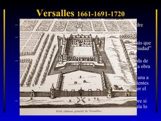 Versalles 1661-1691-1720
– … pero se aprovecha una ubicación ya elegida por su padre
para un palacete de caza: Versalles.
– Así, el resultado final es una “suma” pero perfectamente
integradas las partes y con coherencia plena. Debía ser más que
un palacio: la sede del gobierno y de la corte: una “miniciudad”
y con jardines.
– Louis Le Vau, trabajó en dos fases, a lo largo de la década de
los 60 y según el capricho del rey: debía conservar toda la obra
anterior, y solamente como obra constructiva nueva se
edificaron dos alas prolongando las del patio, destinadas una a
cocinas y otra a cuadras. Pero éstas se hicieron independientes
de la construcción anterior, ya que quedaron separadas por el
foso existente y que no se rellenó .
– Entonces, el rey pensó y volvió a cambiar de opinión sobre si
demolía y todo y levantaba un edificio nuevo o si mantenía lo
anterior. Se decantó por “envolver” el edificio primitivo.

 