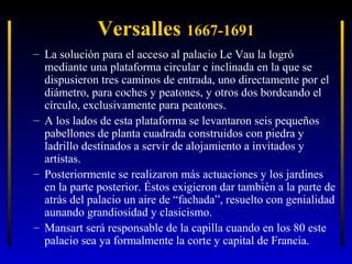 Versalles 1667-1691
– La solución para el acceso al palacio Le Vau la logró
mediante una plataforma circular e inclinada en la que se
dispusieron tres caminos de entrada, uno directamente por el
diámetro, para coches y peatones, y otros dos bordeando el
círculo, exclusivamente para peatones.
– A los lados de esta plataforma se levantaron seis pequeños
pabellones de planta cuadrada construidos con piedra y
ladrillo destinados a servir de alojamiento a invitados y
artistas.
– Posteriormente se realizaron más actuaciones y los jardines
en la parte posterior. Éstos exigieron dar también a la parte de
atrás del palacio un aire de “fachada”, resuelto con genialidad
aunando grandiosidad y clasicismo.
– Mansart será responsable de la capilla cuando en los 80 este
palacio sea ya formalmente la corte y capital de Francia.

 