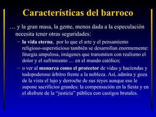 Características del barroco
… y la gran masa, la gente, menos dada a la especulación
necesita tener otras seguridades:
– la vida eterna, por lo que el arte y el pensamiento
religioso-supersticioso también se desarrollan enormemente:
liturgia ampulosa, imágenes que transmiten con realismo el
dolor y el sufrimiento … en el mundo católico;
– o ver al monarca como el protector de vidas y haciendas y
todopoderoso árbitro frente a la nobleza. Así, admira y goza
de la vista el lujo y derroche de sus reyes aunque eso le
supone sacrificios grandes: la compensación en la fiesta y en
el disfrute de la “justicia” pública con castigos brutales.

 