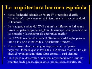 La arquitectura barroca española
• Hasta finales del reinado de Felipe IV predomina el estilo
“herreriano”... que es ese renacimiento manierista, contenido de
El Escorial.
• En la segunda mitad del XVII entran las influencias italianas a
través del patronazgo de la Iglesia: la curva, el recargamiento de
las portadas y la exuberancia decorativa interior.
• En el XVIII se continúa hasta el último tercio del siglo, pero en
torno a la Corte se extiende el “clasicismo” francés..
• El urbanismo alcanza una gran importancia: las “plazas
mayores”, fórmula que se traslada a la América colonial. En esa
plaza el Ayuntamiento tiene lugar central… casi siempre.
• En la plaza se desarrollan numerosas ceremonias en el año de
ostentación de poder, ejecuciones, procesiones, corridas, etc.

 