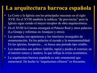 La arquitectura barroca española
• La Corte y la Iglesia son los principales mecenas en el siglo
XVII. En el XVIII también la nobleza “de provincias” pero la
Iglesia sigue siendo el mayor receptor de obra arquitectónica.
• En el XVIII la Corona encargará el Palacio Real y otros palacios
(La Granja y reformas en Aranjuez y otros).
• Las portadas son aparatosas y los interiores recargados de
ornamentación. En los palacios el escudo y la monumentalidad.
En las iglesias, hospicios… se busca una portada tipo retablo.
• Los materiales son pobres: ladrillo, tapial y piedra al exterior; en
el interior estuco y madera, lo que refleja la crisis económica.
• La arquitectura barroca española es más ornamental que
estructural. De hecho la “arquitectura efímera” es frecuente.

 