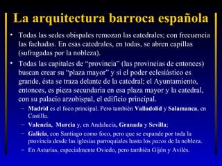 La arquitectura barroca española
• Todas las sedes obispales remozan las catedrales; con frecuencia
las fachadas. En esas catedrales, en todas, se abren capillas
(sufragadas por la nobleza).
• Todas las capitales de “provincia” (las provincias de entonces)
buscan crear su “plaza mayor” y si el poder eclesiástico es
grande, ésta se traza delante de la catedral; el Ayuntamiento,
entonces, es pieza secundaria en esa plaza mayor y la catedral,
con su palacio arzobispal, el edificio principal.
– Madrid es el foco principal. Pero también Valladolid y Salamanca, en
Castilla.
– Valencia, Murcia y, en Andalucía, Granada y Sevilla;
– Galicia, con Santiago como foco, pero que se expande por toda la
provincia desde las iglesias parroquiales hasta los pazos de la nobleza.
– En Asturias, especialmente Oviedo, pero también Gijón y Avilés.

 