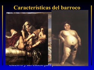 Características del barroco
• Se termina con la “serenidad”, “armonía”,
“simetría”… que el Renacimiento había impuesto
• La obra de arte se inserta en un “escenario” (la
escultura) o directamente lo crea (arquitectura y
pintura) buscando “efectismo” y
grandilocuencia... que llega al máximo en la
pintura con el ilusionismo de espacios sin fin.
• La obra de arte busca “llegar” por los sentidos al
sentimiento antes que al intelecto, de ahí que se
exagere el “realismo” con un naturalismo
excesivo y del exceso para provocar “emoción”.

 