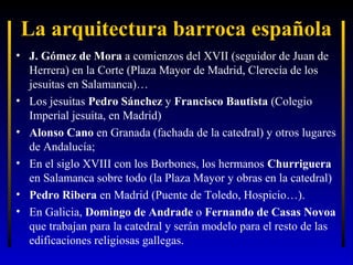 La arquitectura barroca española
• J. Gómez de Mora a comienzos del XVII (seguidor de Juan de
Herrera) en la Corte (Plaza Mayor de Madrid, Clerecía de los
jesuitas en Salamanca)…
• Los jesuitas Pedro Sánchez y Francisco Bautista (Colegio
Imperial jesuita, en Madrid)
• Alonso Cano en Granada (fachada de la catedral) y otros lugares
de Andalucía;
• En el siglo XVIII con los Borbones, los hermanos Churriguera
en Salamanca sobre todo (la Plaza Mayor y obras en la catedral)
• Pedro Ribera en Madrid (Puente de Toledo, Hospicio…).
• En Galicia, Domingo de Andrade o Fernando de Casas Novoa
que trabajan para la catedral y serán modelo para el resto de las
edificaciones religiosas gallegas.

 