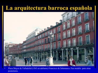 La arquitectura barroca española

•

Plaza Mayor de Valladolid (1563 en adelante) Francisco de Salamanca. Fue modelo para otras
posteriores.

 