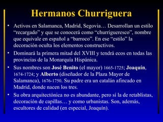 Hermanos Churriguera
• Activos en Salamanca, Madrid, Segovia… Desarrollan un estilo
“recargado” y que se conocerá como “churrigueresco”, nombre
que equivale en español a “barroco”. En ese “estilo” la
decoración oculta los elementos constructivos.
• Dominará la primera mitad del XVIII y tendrá ecos en todas las
provincias de la Monarquía Hispánica.
• Sus nombres son José Benito (el mayor) 1665-1725; Joaquín,
1674-1724; y Alberto (diseñador de la Plaza Mayor de
Salamanca), 1676-1750. Su padre era un catalán afincado en
Madrid, donde nacen los tres.
• Su obra arquitectónica no es abundante, pero sí la de retablistas,
decoración de capillas… y como urbanistas. Son, además,
escultores de calidad (en especial, Joaquín).

 