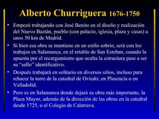 Alberto Churriguera 1676-1750
• Empezó trabajando con José Benito en el diseño y realización
del Nuevo Baztán, pueblo (con palacio, iglesia, plaza y casas) a
unos 50 km de Madrid.
• Si bien esa obra se mantiene en un estilo sobrio, será con los
trabajos en Salamanca, en el retablo de San Esteban, cuando la
apuesta por el recargamiento que oculta la estructura pase a ser
su “sello” identificativo.
• Después trabajará en solitario en diversos sitios, incluso para
rehacer la torre de la catedral de Oviedo; en Plasencia o en
Valladolid.
• Pero es en Salamanca donde dejará su obra más importante, la
Plaza Mayor, además de la dirección de las obras en la catedral
desde 1725, o el Colegio de Calatrava.

 