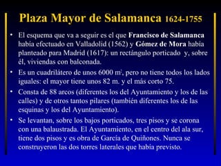 Plaza Mayor de Salamanca 1624-1755
• El esquema que va a seguir es el que Francisco de Salamanca
había efectuado en Valladolid (1562) y Gómez de Mora había
planteado para Madrid (1617): un rectángulo porticado y, sobre
él, viviendas con balconada.
• Es un cuadrilátero de unos 6000 m2, pero no tiene todos los lados
iguales: el mayor tiene unos 82 m. y el más corto 75.
• Consta de 88 arcos (diferentes los del Ayuntamiento y los de las
calles) y de otros tantos pilares (también diferentes los de las
esquinas y los del Ayuntamiento).
• Se levantan, sobre los bajos porticados, tres pisos y se corona
con una balaustrada. El Ayuntamiento, en el centro del ala sur,
tiene dos pisos y es obra de García de Quiñones. Nunca se
construyeron las dos torres laterales que había previsto.

 