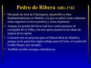 Pedro de Ribera 1681-1742
• Discípulo de José de Churriguera, desarrolló su obra
fundamentalmente en Madrid, a la que se aplicó como urbanista,
como ingeniero (varios puentes) y como arquitecto.
• Aunque no gozaba del favor real tuvo como protector al
corregidor de la Villa y era éste quien promovía las obras de
mejora de la capital.
• Concursó con un proyecto para el Palacio Real de Madrid y
aunque no lo ganó hizo algún trabajo para la Corte: el cuartel del
Conde-Duque, por ejemplo.
• También recibió encargos eclesiásticos.

 