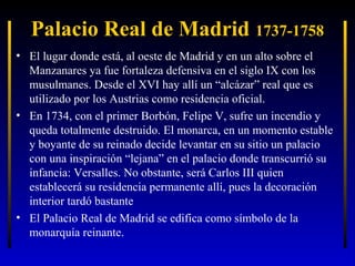 Palacio Real de Madrid 1737-1758
• El lugar donde está, al oeste de Madrid y en un alto sobre el
Manzanares ya fue fortaleza defensiva en el siglo IX con los
musulmanes. Desde el XVI hay allí un “alcázar” real que es
utilizado por los Austrias como residencia oficial.
• En 1734, con el primer Borbón, Felipe V, sufre un incendio y
queda totalmente destruido. El monarca, en un momento estable
y boyante de su reinado decide levantar en su sitio un palacio
con una inspiración “lejana” en el palacio donde transcurrió su
infancia: Versalles. No obstante, será Carlos III quien
establecerá su residencia permanente allí, pues la decoración
interior tardó bastante
• El Palacio Real de Madrid se edifica como símbolo de la
monarquía reinante.

 