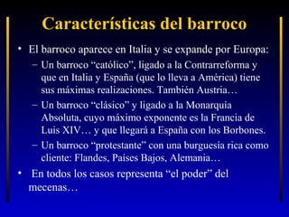 Características del barroco
• El barroco aparece en Italia y se expande por Europa:
– Un barroco “católico”, ligado a la Contrarreforma y
que en Italia y España (que lo lleva a América) tiene
sus máximas realizaciones. También Austria…
– Un barroco “clásico” y ligado a la Monarquía
Absoluta, cuyo máximo exponente es la Francia de
Luis XIV… y que llegará a España con los Borbones.
– Un barroco “protestante” con una burguesía rica como
cliente: Flandes, Países Bajos, Alemania…

• En todos los casos representa “el poder” del
mecenas…

 
