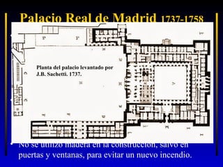 Palacio Real de Madrid 1737-1758
• Para su construcción se llamó a un italiano, F. Juvara
que hizo los primeros planos… pero al morir tan pronto
(1736) toda la construcción recayó en su discípulo
Planta del palacio levantado por
Sachetti que, además, hubo de modificar los planos: de
J.B. Sachetti. 1737.
una construcción grande y en horizontal pasó a otra
más reducida y alzada en vertical: de 3 a 6 pisos.
• La planta desarrollada por Sachetti conserva la forma
tradicional española de patio central rectangular, casi
cuadrado con fuertes salientes en los ángulos que
recuerdan a las torres del antiguo Alcázar.
Proyecto de Filipo Juvara, para ubicarse en los altos de Leganitos. 1735
• No se utilizó madera en la construcción, salvo en
puertas y ventanas, para evitar un nuevo incendio.

 