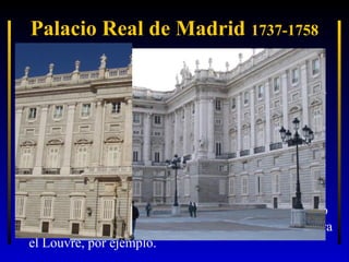Palacio Real de Madrid 1737-1758
• El alzado de las fachadas consta de dos cuerpos: un
zócalo almohadillado y un cuerpo superior de orden
jónico con gigantescas pilastras, rematados por cornisa
y balaustrada.
• Ante la fachada principal una explanada conforma la
plaza de armas similar al incendiado Alcázar.
• La decoración de la fachada utiliza elementos clásicos
que dan ritmo y simetría a la misma. Y es que, aunque
la inspiración de toda la obra es “francesa”, los
elementos del “palazzo” italiano renacentista y barroco
están presentes de continuo: el proyecto de Bernini para
el Louvre, por ejemplo.

 