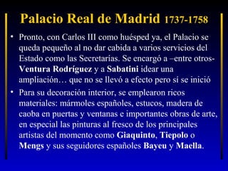 Palacio Real de Madrid 1737-1758
• Pronto, con Carlos III como huésped ya, el Palacio se
queda pequeño al no dar cabida a varios servicios del
Estado como las Secretarías. Se encargó a –entre otrosVentura Rodríguez y a Sabatini idear una
ampliación… que no se llevó a efecto pero sí se inició
• Para su decoración interior, se emplearon ricos
materiales: mármoles españoles, estucos, madera de
caoba en puertas y ventanas e importantes obras de arte,
en especial las pinturas al fresco de los principales
artistas del momento como Giaquinto, Tiepolo o
Mengs y sus seguidores españoles Bayeu y Maella.

 