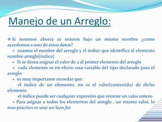 Manejo de un Arreglo:
 Si tenemos ahorra 10 enteros bajo un mismo nombre ¿como
accedemos a uno de estos datos?
+ usamos el nombre del arreglo y el índice que identifica al elemento
nombre arreglo[índice]
+ Si se desea asignar el valor de 2 al primer elemento del arreglo
+ cada elemento es en efecto una variable del tipo declarado para el
arreglo
+ es muy importante recordar que:
el índice de un elemento, no es el valor(contenido) de dicho
elemento
el índice puede ser cualquier expresión que retorne un valor entero
+ Para asignar a todos los elementos del arreglo , un mismo valor, lo
mas practico es usar un lazo for.
 