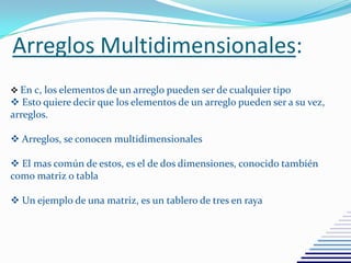 Arreglos Multidimensionales:
 En c, los elementos de un arreglo pueden ser de cualquier tipo
 Esto quiere decir que los elementos de un arreglo pueden ser a su vez,
arreglos.
 Arreglos, se conocen multidimensionales
 El mas común de estos, es el de dos dimensiones, conocido también
como matriz o tabla
 Un ejemplo de una matriz, es un tablero de tres en raya
 