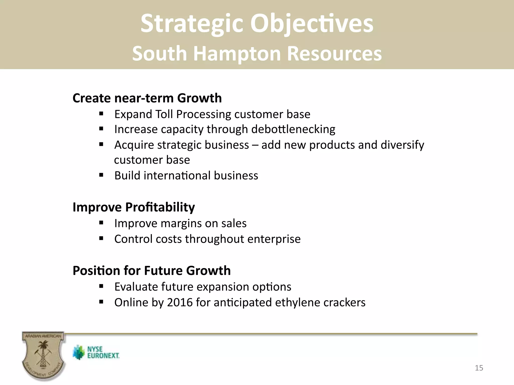 Strategic	
  ObjecBves	
  
South	
  Hampton	
  Resources	
  
15	
  
Create	
  near-­‐term	
  Growth	
  
!  Expand	
  Toll	
  Processing	
  customer	
  base	
  
!  Increase	
  capacity	
  through	
  deboplenecking	
  	
  
!  Acquire	
  strategic	
  business	
  –	
  add	
  new	
  products	
  and	
  diversify	
  
customer	
  base	
  
!  Build	
  interna.onal	
  business	
  
Improve	
  Proﬁtability	
  
!  Improve	
  margins	
  on	
  sales	
  
!  Control	
  costs	
  throughout	
  enterprise	
  
PosiBon	
  for	
  Future	
  Growth	
  
!  Evaluate	
  future	
  expansion	
  op.ons	
  
!  Online	
  by	
  2016	
  for	
  an.cipated	
  ethylene	
  crackers	
  
 