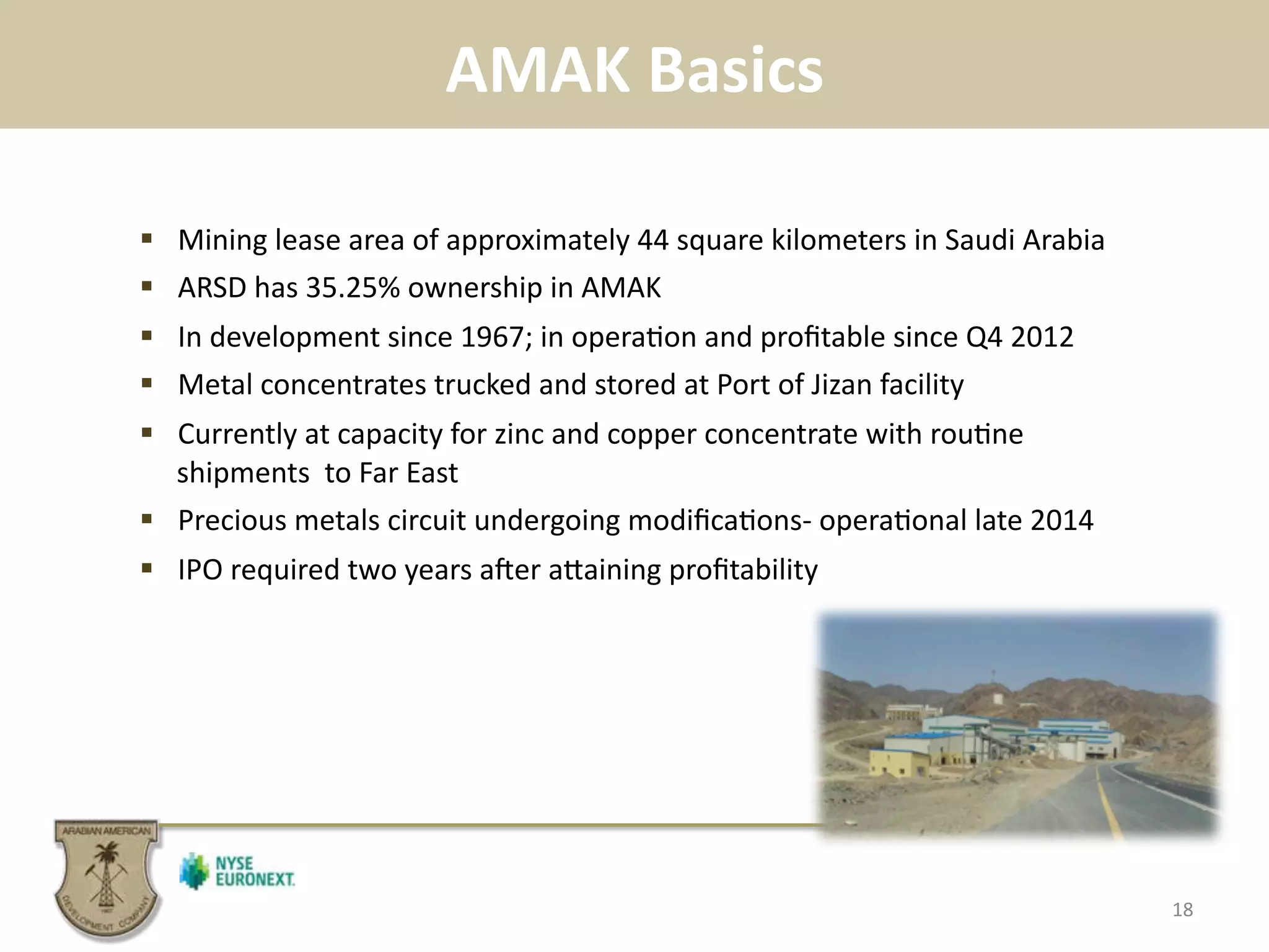 AMAK	
  Basics	
  
18	
  
!  Mining	
  lease	
  area	
  of	
  approximately	
  44	
  square	
  kilometers	
  in	
  Saudi	
  Arabia	
  
!  ARSD	
  has	
  35.25%	
  ownership	
  in	
  AMAK	
  
!  In	
  development	
  since	
  1967;	
  in	
  opera.on	
  and	
  proﬁtable	
  since	
  Q4	
  2012	
  
!  Metal	
  concentrates	
  trucked	
  and	
  stored	
  at	
  Port	
  of	
  Jizan	
  facility	
  
!  Currently	
  at	
  capacity	
  for	
  zinc	
  and	
  copper	
  concentrate	
  with	
  rou.ne	
  
shipments	
  	
  to	
  Far	
  East	
  
!  Precious	
  metals	
  circuit	
  undergoing	
  modiﬁca.ons-­‐	
  opera.onal	
  late	
  2014	
  
!  IPO	
  required	
  two	
  years	
  aser	
  apaining	
  proﬁtability	
  
 
