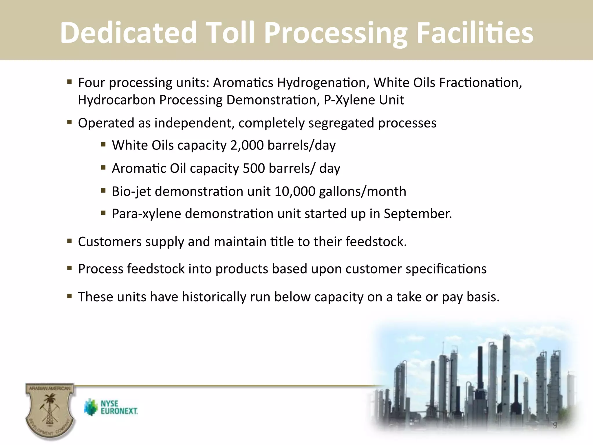 Dedicated	
  Toll	
  Processing	
  FaciliBes	
  	
  
9	
  
!  Four	
  processing	
  units:	
  Aroma.cs	
  Hydrogena.on,	
  White	
  Oils	
  Frac.ona.on,	
  
Hydrocarbon	
  Processing	
  Demonstra.on,	
  P-­‐Xylene	
  Unit	
  
!  Operated	
  as	
  independent,	
  completely	
  segregated	
  processes	
  
!  White	
  Oils	
  capacity	
  2,000	
  barrels/day	
  
!  Aroma.c	
  Oil	
  capacity	
  500	
  barrels/	
  day	
  
!  Bio-­‐jet	
  demonstra.on	
  unit	
  10,000	
  gallons/month	
  
!  Para-­‐xylene	
  demonstra.on	
  unit	
  started	
  up	
  in	
  September.	
  
!  Customers	
  supply	
  and	
  maintain	
  .tle	
  to	
  their	
  feedstock.	
  
!  Process	
  feedstock	
  into	
  products	
  based	
  upon	
  customer	
  speciﬁca.ons	
  
!  These	
  units	
  have	
  historically	
  run	
  below	
  capacity	
  on	
  a	
  take	
  or	
  pay	
  basis.	
  
 