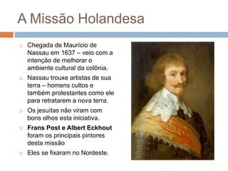 A Missão Holandesa
 Chegada de Maurício de
Nassau em 1637 – veio com a
intenção de melhorar o
ambiente cultural da colônia.
 Nassau trouxe artistas de sua
terra – homens cultos e
também protestantes como ele
para retratarem a nova terra.
 Os jesuítas não viram com
bons olhos esta iniciativa.
 Frans Post e Albert Eckhout
foram os principais pintores
desta missão
 Eles se fixaram no Nordeste.
 