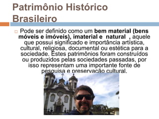 Patrimônio Histórico
Brasileiro
 Pode ser definido como um bem material (bens
móveis e imóveis), imaterial e natural , aquele
que possui significado e importância artística,
cultural, religiosa, documental ou estética para a
sociedade. Estes patrimônios foram construídos
ou produzidos pelas sociedades passadas, por
isso representam uma importante fonte de
pesquisa e preservação cultural.
 