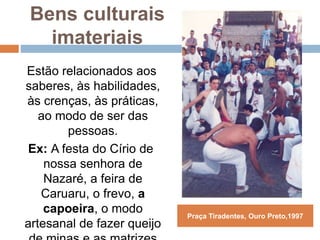 Bens culturais
imateriais
Estão relacionados aos
saberes, às habilidades,
às crenças, às práticas,
ao modo de ser das
pessoas.
Ex: A festa do Círio de
nossa senhora de
Nazaré, a feira de
Caruaru, o frevo, a
capoeira, o modo
artesanal de fazer queijo
Praça Tiradentes, Ouro Preto,1997
 