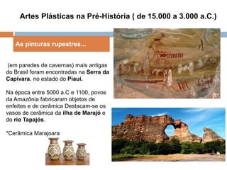 Artes Plásticas na Pré-História ( de 15.000 a 3.000 a.C.)
As pinturas rupestres...
(em paredes de cavernas) mais antigas
do Brasil foram encontradas na Serra da
Capivara, no estado do Piauí.
Na época entre 5000 a.C e 1100, povos
da Amazônia fabricaram objetos de
enfeites e de cerâmica Destacam-se os
vasos de cerâmica da ilha de Marajó e
do rio Tapajós.
*Cerâmica Marajoara
 