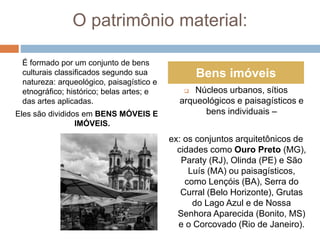 O patrimônio material:
É formado por um conjunto de bens
culturais classificados segundo sua
natureza: arqueológico, paisagístico e
etnográfico; histórico; belas artes; e
das artes aplicadas.
Eles são divididos em BENS MÓVEIS E
IMÓVEIS.
 Núcleos urbanos, sítios
arqueológicos e paisagísticos e
bens individuais –
ex: os conjuntos arquitetônicos de
cidades como Ouro Preto (MG),
Paraty (RJ), Olinda (PE) e São
Luís (MA) ou paisagísticos,
como Lençóis (BA), Serra do
Curral (Belo Horizonte), Grutas
do Lago Azul e de Nossa
Senhora Aparecida (Bonito, MS)
e o Corcovado (Rio de Janeiro).
Bens imóveis
 