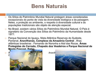 Bens Naturais
 Os Sítios do Patrimônio Mundial Natural protegem áreas consideradas
excepcionais do ponto de vista da diversidade biológica e da paisagem.
Neles, a proteção ao ambiente, o respeito à diversidade cultural e às
populações tradicionais são objeto de atenção especial.
 No Brasil, existem vários Sítios do Patrimônio Mundial Natural. O País é
signatário da Convenção dos Sítios do Patrimônio da Humanidade desde
1977:
 Parque Nacional do Iguaçu, Mata Atlântica Reservas do Sudeste,
Pantanal, Anavilhanas, Complexo da Amazônia Central , Ilhas
atlânticas brasileiras : Fernando de Noronha e Atol das Rocas, Áreas
Protegidas do Cerrado, Chapado dos Veadeiros e Parque Nacional de
Monte Pascoal, Bahia.
 Abaixo: Cataratas do Iguaçu e Anavilhanas, Complexo da Amazônia
Central.
 