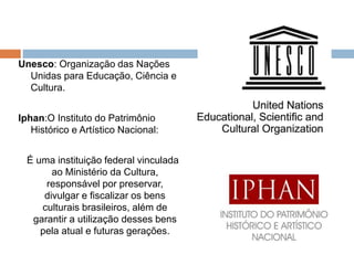 Unesco: Organização das Nações
Unidas para Educação, Ciência e
Cultura.
Iphan:O Instituto do Patrimônio
Histórico e Artístico Nacional:
É uma instituição federal vinculada
ao Ministério da Cultura,
responsável por preservar,
divulgar e fiscalizar os bens
culturais brasileiros, além de
garantir a utilização desses bens
pela atual e futuras gerações.
 