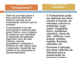  Toda vez que algo passa a
fazer parte do patrimônio
histórico nacional ou da
humanidade, dizemos que foi
tombado.
 O tombamento é um ato
administrativo realizado pelo
poder Público, com o objetivo
de preservar, por intermédio
da aplicação da legislação
específica, bens de valor
histórico, cultural,
arquitetônico, ambiental e
também de valor afetivo para
a população, impedindo que
venham a ser destruídos ou
descaracterizados.
 O Tombamento pode
ser aplicado aos bens
móveis e imóveis, de
interesse cultural ou
ambiental, quais
sejam: fotografias,
livros, mobiliários,
utensílios, obras de
arte , edifícios, ruas,
praças, cidades,
regiões, florestas,
cascatas, etc.
 Somente é aplicado
aos bens materiais de
interesse para a
preservação da
O que é
Tombamento?
O que pode ser
tombado?
 