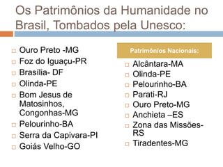 Os Patrimônios da Humanidade no
Brasil, Tombados pela Unesco:
 Ouro Preto -MG
 Foz do Iguaçu-PR
 Brasília- DF
 Olinda-PE
 Bom Jesus de
Matosinhos,
Congonhas-MG
 Pelourinho-BA
 Serra da Capivara-PI
 Goiás Velho-GO
 Alcântara-MA
 Olinda-PE
 Pelourinho-BA
 Parati-RJ
 Ouro Preto-MG
 Anchieta –ES
 Zona das Missões-
RS
 Tiradentes-MG
Patrimônios Nacionais:
 