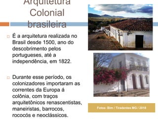 Arquitetura
Colonial
brasileira
 É a arquitetura realizada no
Brasil desde 1500, ano do
descobrimento pelos
portugueses, até a
independência, em 1822.
 Durante esse período, os
colonizadores importaram as
correntes da Europa á
colônia, com traços
arquitetônicos renascentistas,
maneiristas, barrocos,
rococós e neoclássicos.
Fotos: Bim / Tiradentes MG / 2018
 