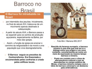 Barroco no
Brasil
 por intermédio dos jesuítas. Inicialmente,
no final do século XVI, tratava-se de um
movimento apenas destinado à
catequização.
 A partir do século XVII, o Barroco passa a
se expandir para os centros de produção
açucareira, especialmente na Bahia, por
meio das igrejas.
 Assim, a função da igreja era ensinar o
caminho da religiosidade e da moral a uma
população que vivia desregradamente.
 O Barroco seguia os preceitos da
Contrarreforma. Era financiada e
encomendada pelas confrarias e criada
pelos artífices locais.
 Foto Bim / Mariana MG 2017
 Nascido da herança europeia, o barroco
mineiro é uma arte que traz em si o
diálogo entre sua origem e um novo
contexto, caracterizando-se como um
meio de expressão ao mesmo tempo
barroco e mineiro.
 Posto em contato com o clima de
efervescência cultural e com as
descobertas no campo estético de
Minas, o barroco mineiro rompeu com a
ideia do barroco universal e se destacou
pela ambivalência.
O Barroco foi introduzido no
Brasil
 