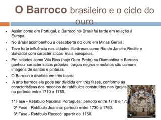 O Barroco brasileiro e o ciclo do
ouro
 Assim como em Portugal, o Barroco no Brasil foi tarde em relação á
Europa.
 No Brasil acompanhou a descoberta do ouro em Minas Gerais.
 Teve forte influência nas cidades litorâneas como Rio de Janeiro,Recife e
Salvador com características mais europeias.
 Em cidades como Vila Rica (hoje Ouro Preto) ou Diamantina o Barroco
ganhou características próprias, traços negros e mulatos são comuns
imagens de santos e pinturas.
 O Barroco é dividido em três fases:
 A arte barroca ela pode ser dividida em três fases, conforme as
caracteristicas dos modelos de retábulos construídos nas igrejas em minas
no período entre 1710 a 1760.
1ª Fase - Retábulo Nacional Português: período entre 1710 e 1730.
2ª Fase - Retábulo Joanino: período entre 1730 e 1760.
3ª Fase - Retábulo Rococó: apartir de 1760.
 