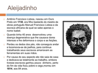 Aleijadinho
 Antônio Francisco Lisboa, nasceu em Ouro
Preto em 1730, era filho bastardo do mestre de
obras português Manuel Francisco Lisboa e da
escrava africana da qual se sabe apenas o
nome Isabel.
 Quando tinha 40 anos desenvolveu uma
doença degenerativa que lhe causava dores
intensas e lhe deformava o corpo e as feições.
 Perdeu os dedos dos pés, não conseguia andar
e locomovia-se de joelhos, para continua
trabalhando seus escravos amarravam as
ferramentas em suas mãos.
 Por causa do seu aspecto ele não saia de casa
e dedicava-se totalmente ao trabalho, embora
tivesse escravos ganhou pouco dinheiro, perto
do fim da vida ficou pobre e cego,morreu em
1814, aos 84 anos.
 