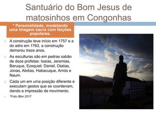 Santuário do Bom Jesus de
matosinhos em Congonhas
 A construção teve início em 1757 e a
do adro em 1763, a construção
demorou treze anos.
 As esculturas são em pedras sabão
de doze profetas: Isaías, Jeremias,
Baruque, Ezequiel, Daniel, Oséias,
Jonas, Abdias, Habacuque, Amós e
Naum.
 Cada um em uma posição diferente e
executam gestos que se coordenam,
dando a impressão de movimento.
 *Foto /Bim 2017
* Personalidade, modelando
uma imagem sacra com feições
populares.
 