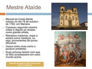 Mestre Ataíde
 Manuel da Costa Ataíde
nasceu no dia 18 de outubro
de 1762, em Mariana.
 Começou seguindo carreira
militar e depois se revelou
como grande artista.
 Retratava madonas, anjos e
santos como mestiços, ou
seja, provenientes de povos
africanos.
 Usava cores vivas como o
azul(cor predileta)
 Suas pinturas faziam com que
os fiéis acreditassem em outro
mundo acima.
Sacristia da Igreja de São Francisco de
Assis em Mariana
 